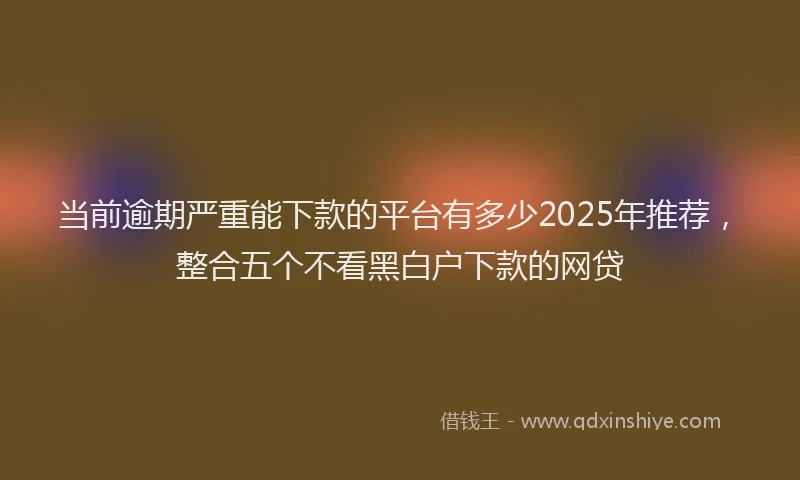 当前逾期严重能下款的平台有多少2025年推荐，整合五个不看黑白户下款的网贷