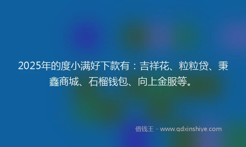 2025年的度小满好下款有：吉祥花、粒粒贷、秉鑫商城、石榴钱包、向上金服等。