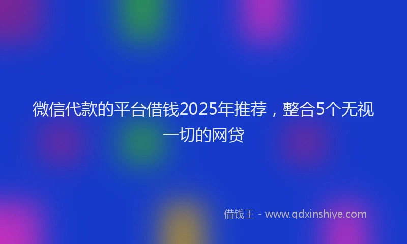 微信代款的平台借钱2025年推荐，整合5个无视一切的网贷