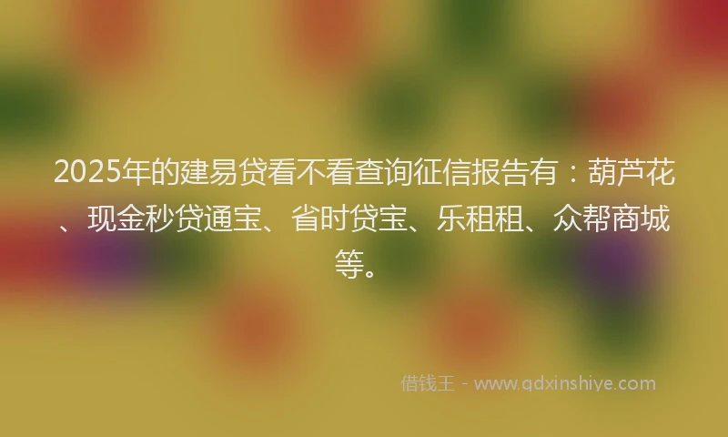 2025年的建易贷看不看查询征信报告有：葫芦花、现金秒贷通宝、省时贷宝、乐租租、众帮商城等。