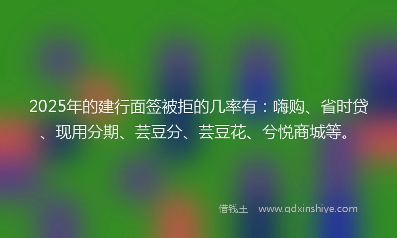 2025年的建行面签被拒的几率有：嗨购、省时贷、现用分期、芸豆分、芸豆花、兮悦商城等。