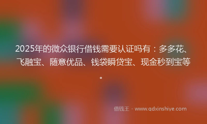 2025年的微众银行借钱需要认证吗有：多多花、飞融宝、随意优品、钱袋瞬贷宝、现金秒到宝等。