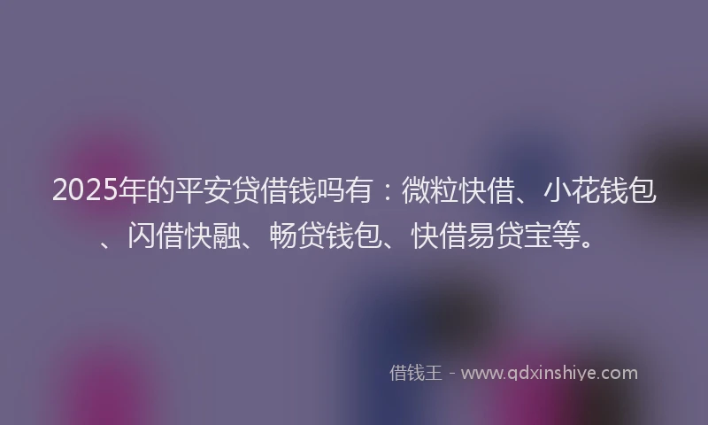 2025年的平安贷借钱吗有：微粒快借、小花钱包、闪借快融、畅贷钱包、快借易贷宝等。