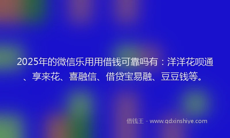 2025年的微信乐用用借钱可靠吗有：洋洋花呗通、享来花、喜融信、借贷宝易融、豆豆钱等。