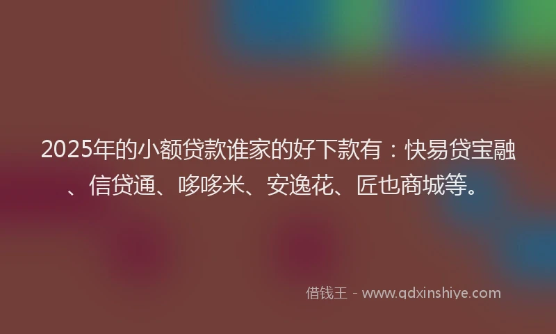 2025年的小额贷款谁家的好下款有：快易贷宝融、信贷通、哆哆米、安逸花、匠也商城等。