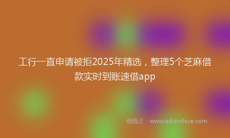 工行一直申请被拒2025年精选，整理5个芝麻借款实时到账速借app