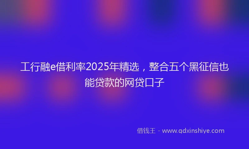 工行融e借利率2025年精选，整合五个黑征信也能贷款的网贷口子