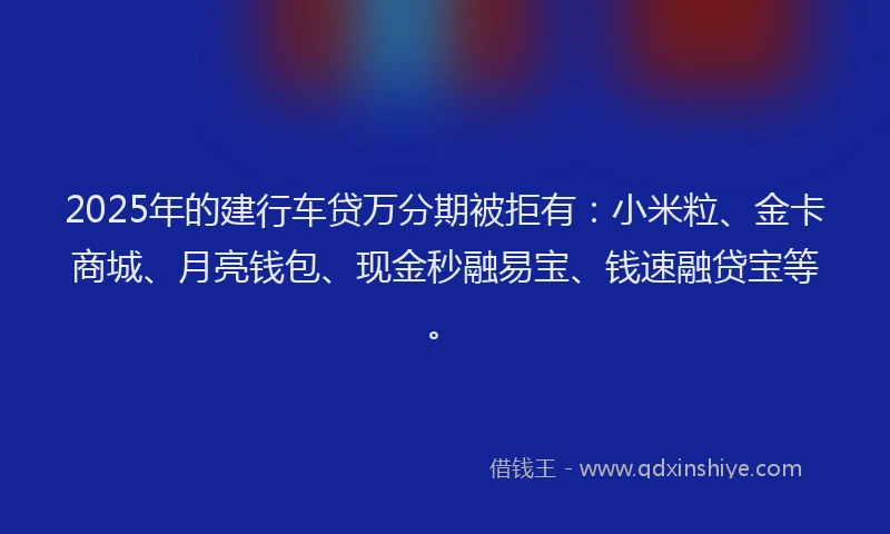 2025年的建行车贷万分期被拒有：小米粒、金卡商城、月亮钱包、现金秒融易宝、钱速融贷宝等。
