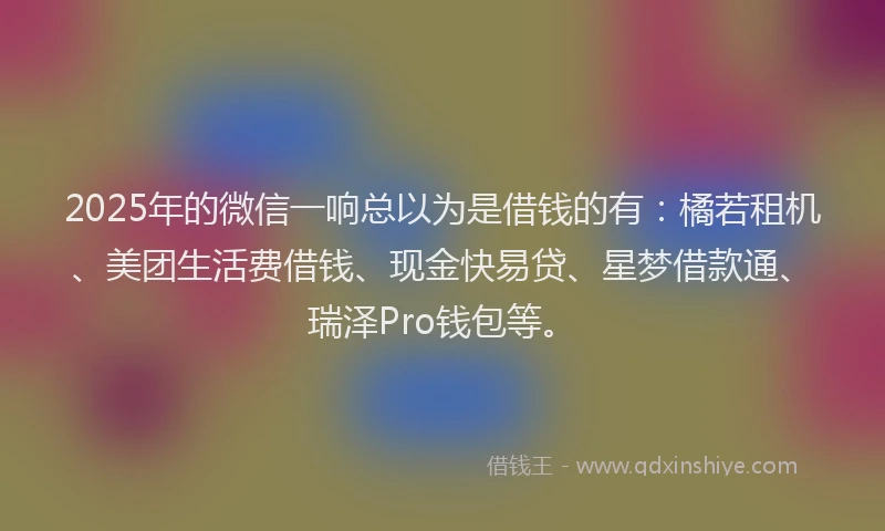 2025年的微信一响总以为是借钱的有：橘若租机、美团生活费借钱、现金快易贷、星梦借款通、瑞泽Pro钱包等。