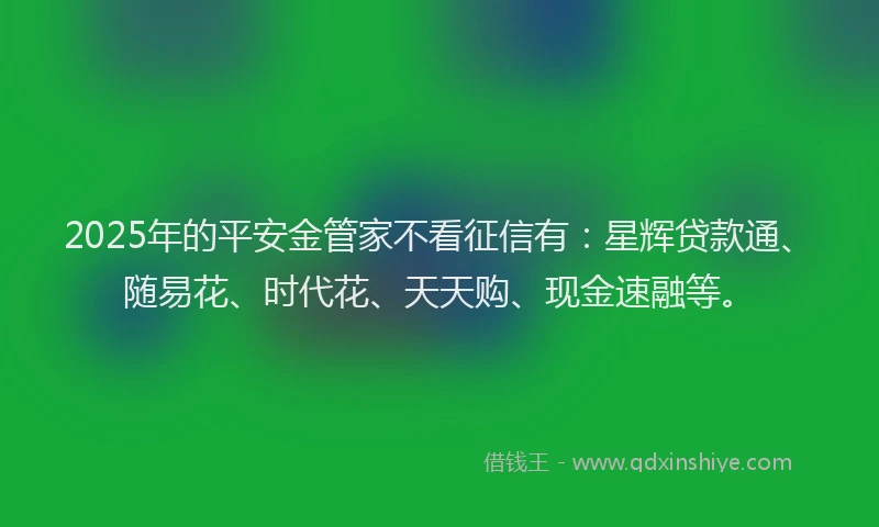 2025年的平安金管家不看征信有：星辉贷款通、随易花、时代花、天天购、现金速融等。