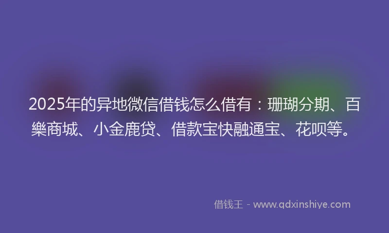 2025年的异地微信借钱怎么借有：珊瑚分期、百樂商城、小金鹿贷、借款宝快融通宝、花呗等。