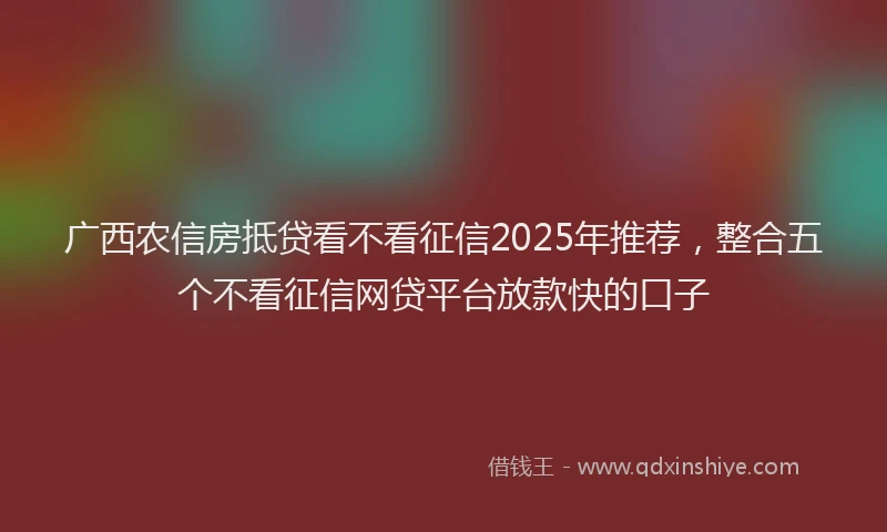 广西农信房抵贷看不看征信2025年推荐，整合五个不看征信网贷平台放款快的口子