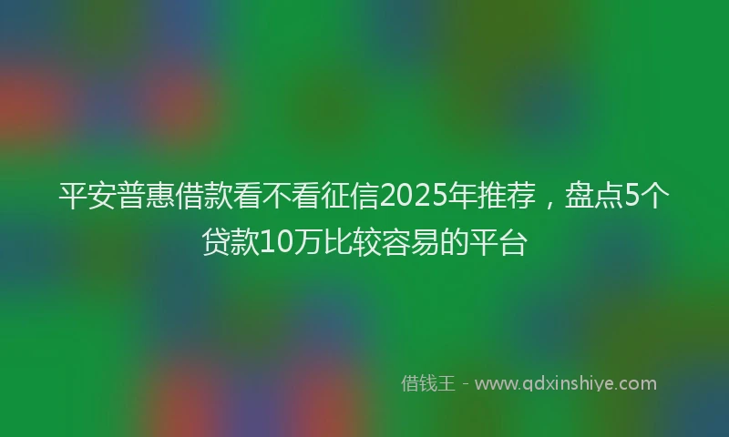 平安普惠借款看不看征信2025年推荐，盘点5个贷款10万比较容易的平台