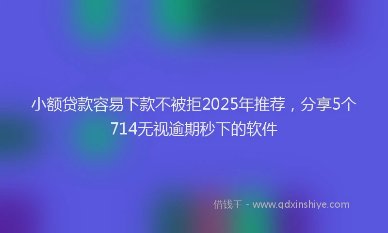 小额贷款容易下款不被拒2025年推荐，分享5个714无视逾期秒下的软件
