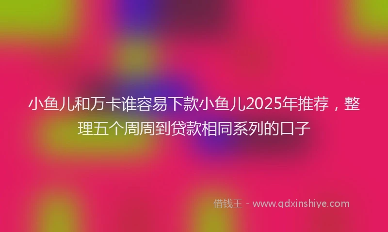 小鱼儿和万卡谁容易下款小鱼儿2025年推荐，整理五个周周到贷款相同系列的口子