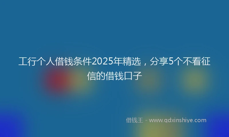 工行个人借钱条件2025年精选，分享5个不看征信的借钱口子