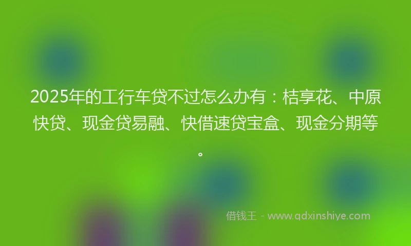 2025年的工行车贷不过怎么办有：桔享花、中原快贷、现金贷易融、快借速贷宝盒、现金分期等。