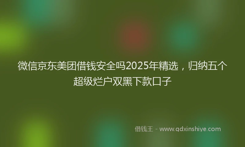 微信京东美团借钱安全吗2025年精选，归纳五个超级烂户双黑下款口子
