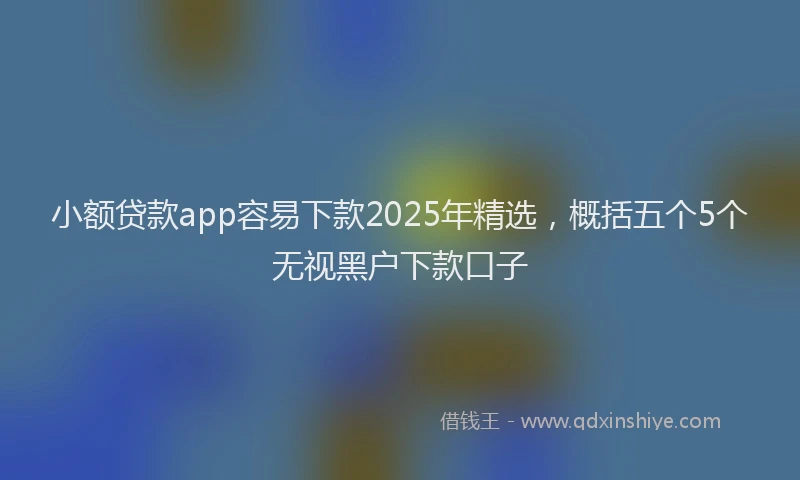 小额贷款app容易下款2025年精选，概括五个5个无视黑户下款口子