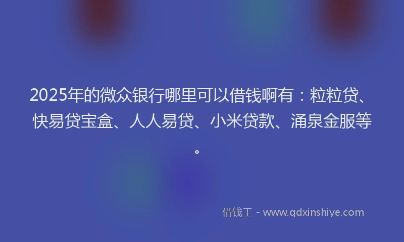 2025年的微众银行哪里可以借钱啊有：粒粒贷、快易贷宝盒、人人易贷、小米贷款、涌泉金服等。