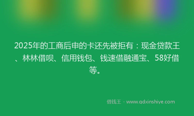 2025年的工商后申的卡还先被拒有：现金贷款王、林林借呗、信用钱包、钱速借融通宝、58好借等。