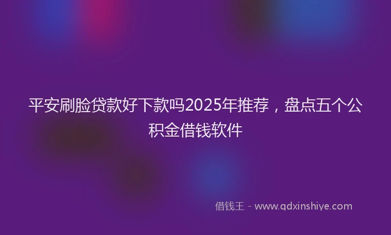 平安刷脸贷款好下款吗2025年推荐，盘点五个公积金借钱软件