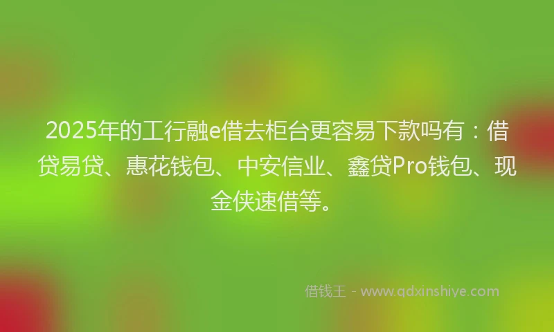 2025年的工行融e借去柜台更容易下款吗有：借贷易贷、惠花钱包、中安信业、鑫贷Pro钱包、现金侠速借等。