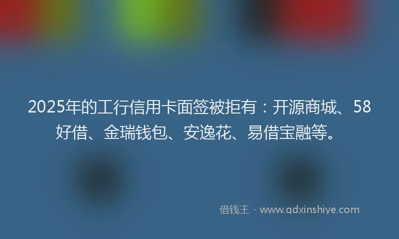 2025年的工行信用卡面签被拒有：开源商城、58好借、金瑞钱包、安逸花、易借宝融等。