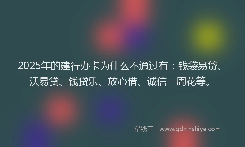 2025年的建行办卡为什么不通过有：钱袋易贷、沃易贷、钱贷乐、放心借、诚信一周花等。