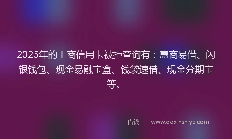 2025年的工商信用卡被拒查询有：惠商易借、闪银钱包、现金易融宝盒、钱袋速借、现金分期宝等。