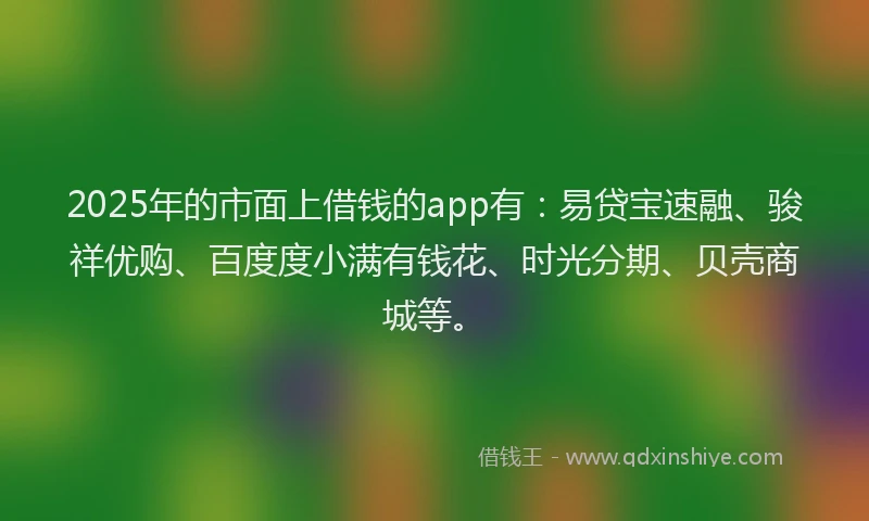 2025年的市面上借钱的app有：易贷宝速融、骏祥优购、百度度小满有钱花、时光分期、贝壳商城等。