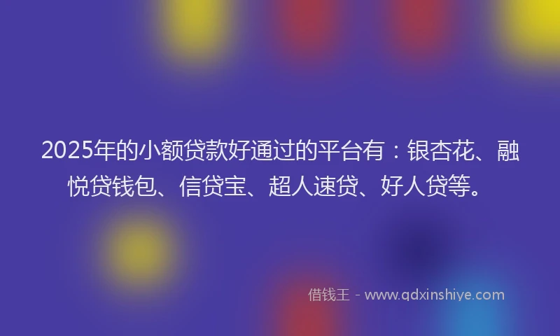 2025年的小额贷款好通过的平台有：银杏花、融悦贷钱包、信贷宝、超人速贷、好人贷等。