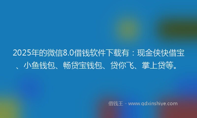 2025年的微信8.0借钱软件下载有：现金侠快借宝、小鱼钱包、畅贷宝钱包、贷你飞、掌上贷等。