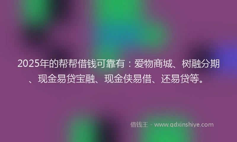 2025年的帮帮借钱可靠有：爱物商城、树融分期、现金易贷宝融、现金侠易借、还易贷等。