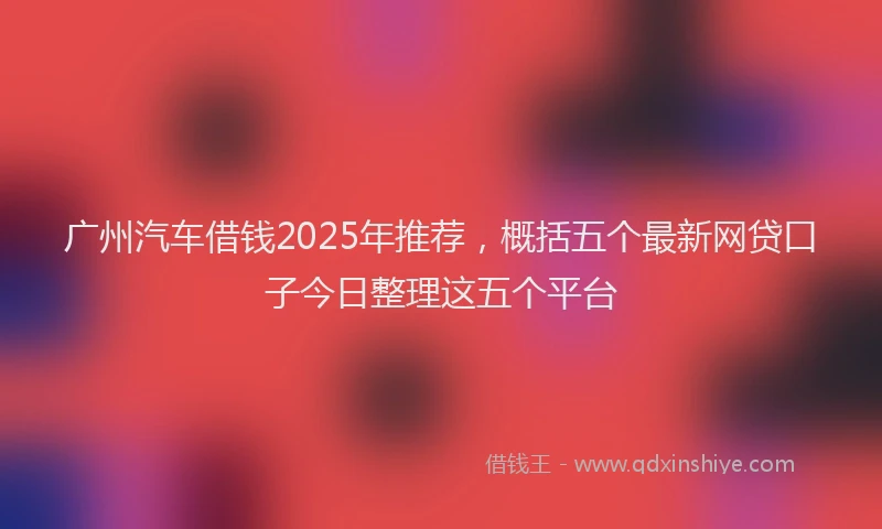 广州汽车借钱2025年推荐，概括五个最新网贷口子今日整理这五个平台