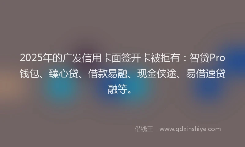 2025年的广发信用卡面签开卡被拒有：智贷Pro钱包、臻心贷、借款易融、现金侠途、易借速贷融等。