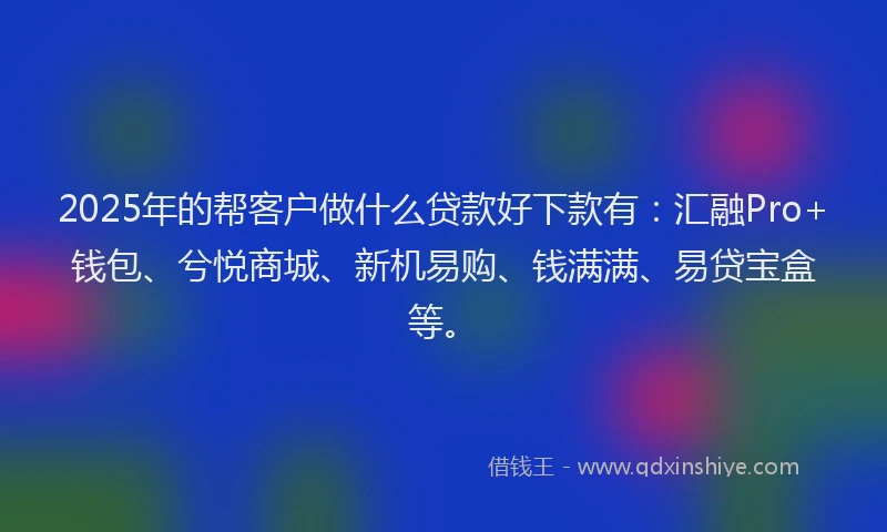 2025年的帮客户做什么贷款好下款有：汇融Pro+钱包、兮悦商城、新机易购、钱满满、易贷宝盒等。