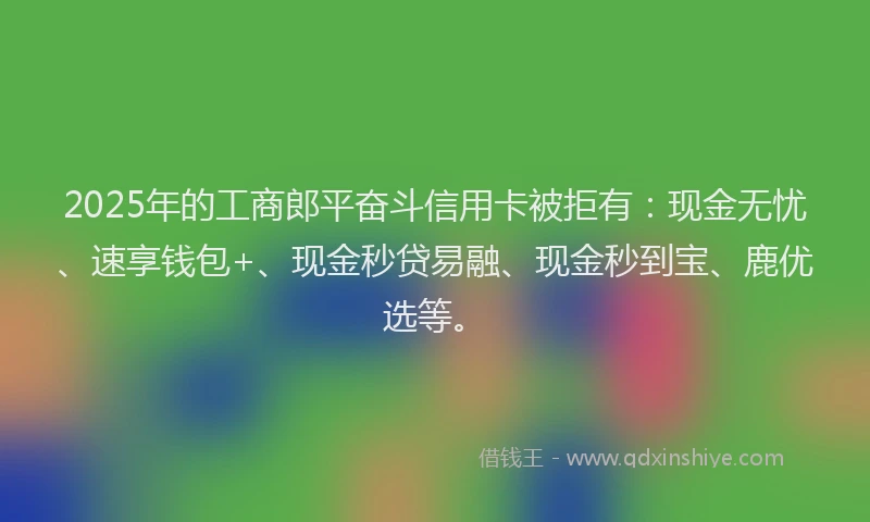 2025年的工商郎平奋斗信用卡被拒有：现金无忧、速享钱包+、现金秒贷易融、现金秒到宝、鹿优选等。
