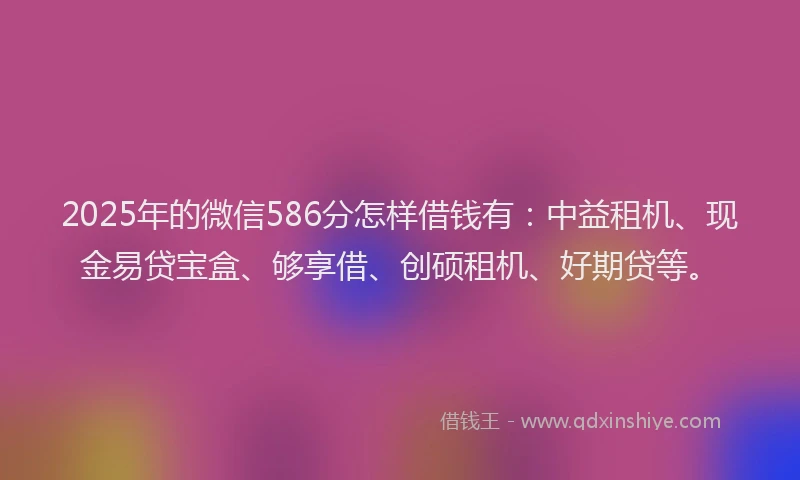 2025年的微信586分怎样借钱有：中益租机、现金易贷宝盒、够享借、创硕租机、好期贷等。