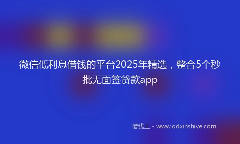 微信低利息借钱的平台2025年精选，整合5个秒批无面签贷款app