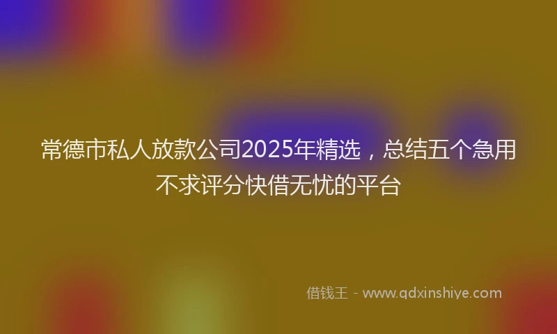 常德市私人放款公司2025年精选，总结五个急用不求评分快借无忧的平台