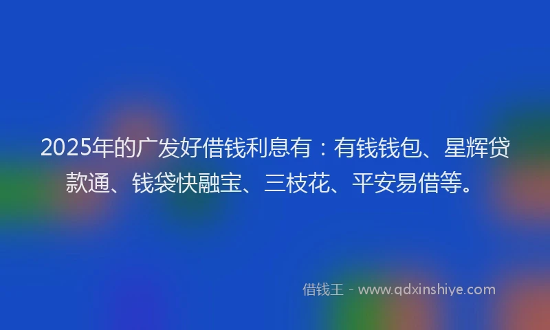 2025年的广发好借钱利息有：有钱钱包、星辉贷款通、钱袋快融宝、三枝花、平安易借等。