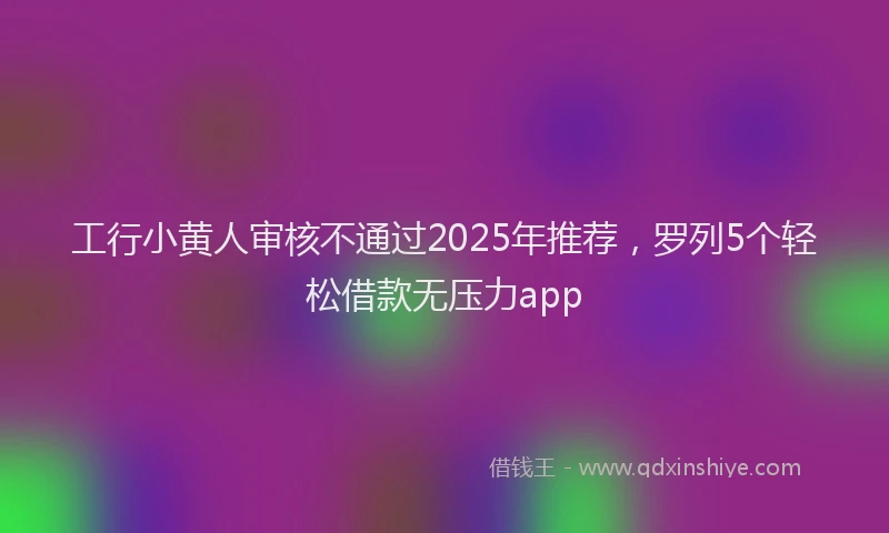 工行小黄人审核不通过2025年推荐，罗列5个轻松借款无压力app