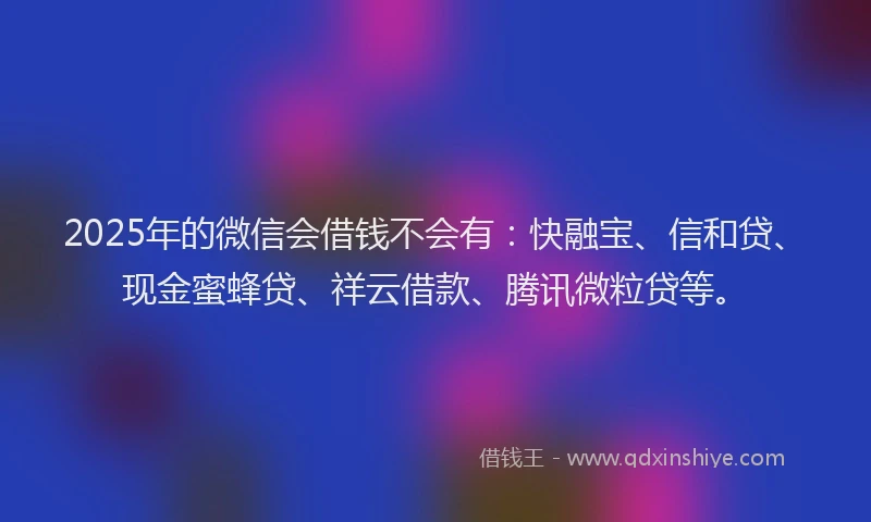 2025年的微信会借钱不会有：快融宝、信和贷、现金蜜蜂贷、祥云借款、腾讯微粒贷等。