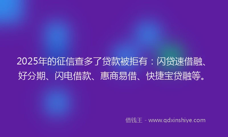 2025年的征信查多了贷款被拒有：闪贷速借融、好分期、闪电借款、惠商易借、快捷宝贷融等。