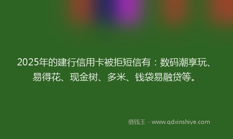 2025年的建行信用卡被拒短信有：数码潮享玩、易得花、现金树、多米、钱袋易融贷等。