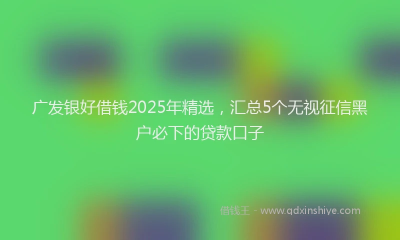 广发银好借钱2025年精选，汇总5个无视征信黑户必下的贷款口子
