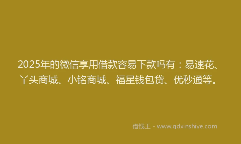 2025年的微信享用借款容易下款吗有：易速花、丫头商城、小铭商城、福星钱包贷、优秒通等。