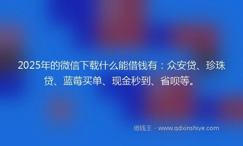 2025年的微信下载什么能借钱有：众安贷、珍珠贷、蓝莓买单、现金秒到、省呗等。