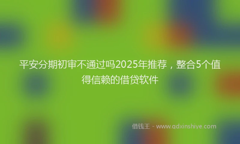 平安分期初审不通过吗2025年推荐，整合5个值得信赖的借贷软件